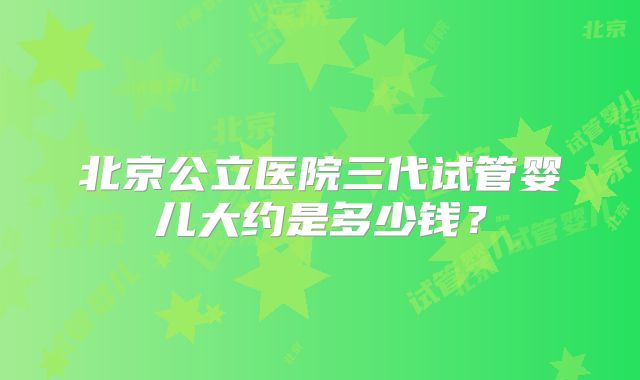 北京公立医院三代试管婴儿大约是多少钱？