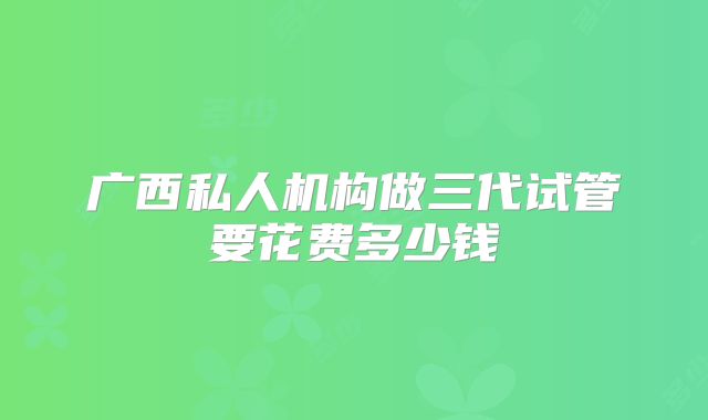 广西私人机构做三代试管要花费多少钱
