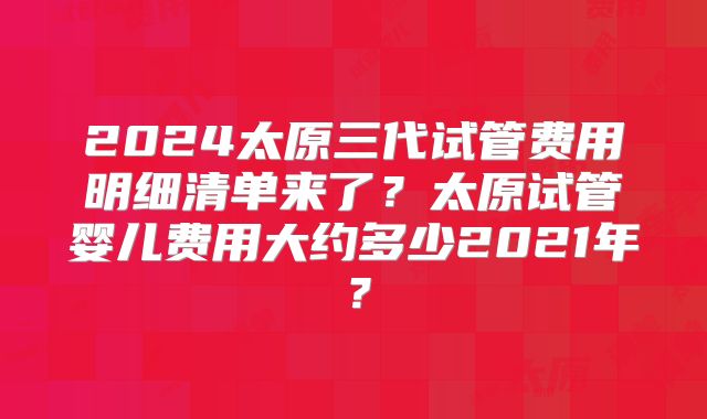 2024太原三代试管费用明细清单来了?太原试管婴儿费用大约多少2021年?