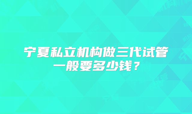 宁夏私立机构做三代试管一般要多少钱？