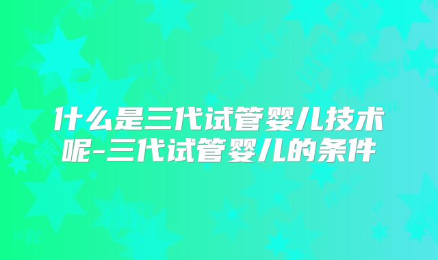 什么是三代试管婴儿技术呢-三代试管婴儿的条件