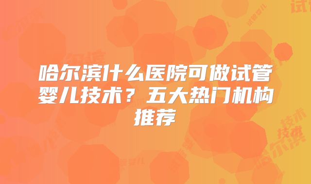 哈尔滨什么医院可做试管婴儿技术？五大热门机构推荐