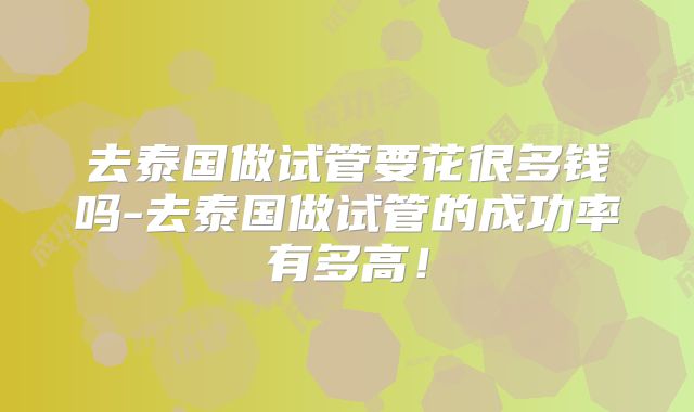 去泰国做试管要花很多钱吗-去泰国做试管的成功率有多高！