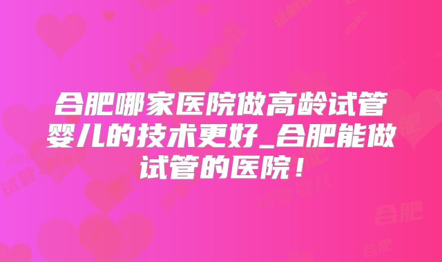 合肥哪家医院做高龄试管婴儿的技术更好_合肥能做试管的医院！