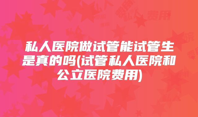私人医院做试管能试管生是真的吗(试管私人医院和公立医院费用)