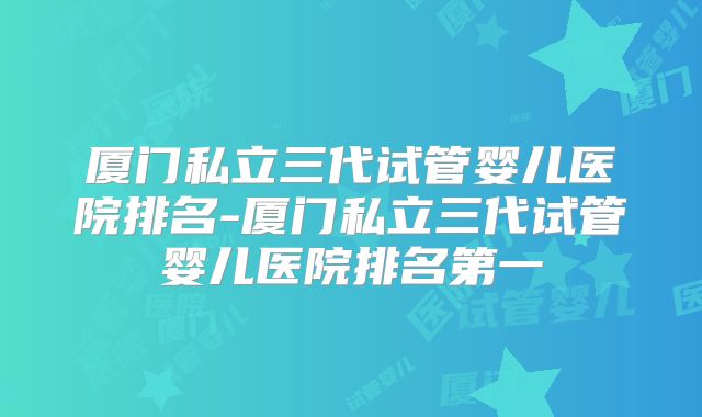 厦门私立三代试管婴儿医院排名-厦门私立三代试管婴儿医院排名第一