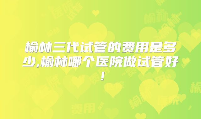 榆林三代试管的费用是多少,榆林哪个医院做试管好!