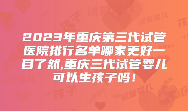 2023年重庆第三代试管医院排行名单哪家更好一目了然,重庆三代试管婴儿可以生孩子吗!