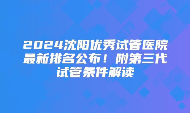 2024沈阳优秀试管医院最新排名公布！附第三代试管条件解读