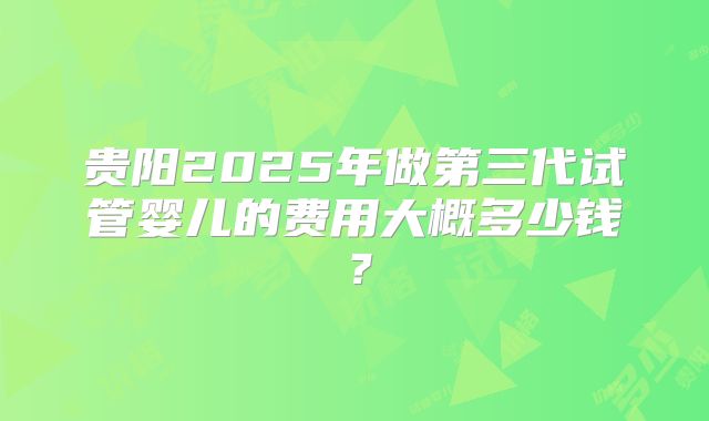 贵阳2025年做第三代试管婴儿的费用大概多少钱？