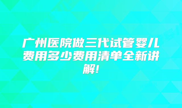广州医院做三代试管婴儿费用多少费用清单全新讲解!