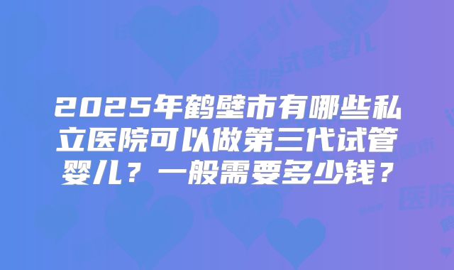 2025年鹤壁市有哪些私立医院可以做第三代试管婴儿？一般需要多少钱？
