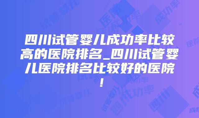 四川试管婴儿成功率比较高的医院排名_四川试管婴儿医院排名比较好的医院!