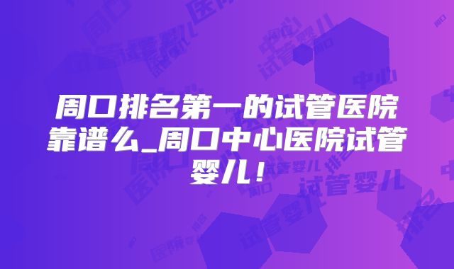 周口排名第一的试管医院靠谱么_周口中心医院试管婴儿！