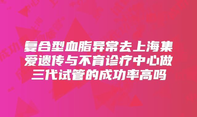 复合型血脂异常去上海集爱遗传与不育诊疗中心做三代试管的成功率高吗