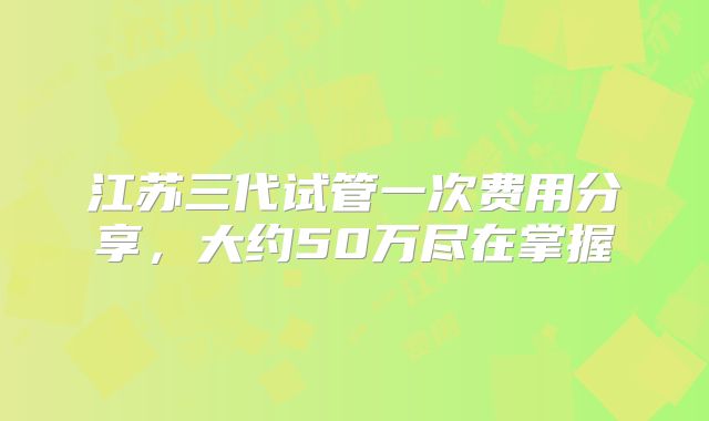 江苏三代试管一次费用分享，大约50万尽在掌握