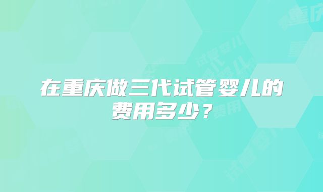 在重庆做三代试管婴儿的费用多少？