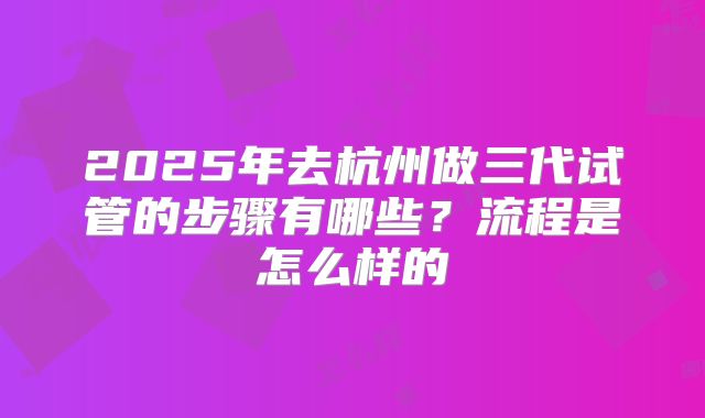 2025年去杭州做三代试管的步骤有哪些?流程是怎么样的