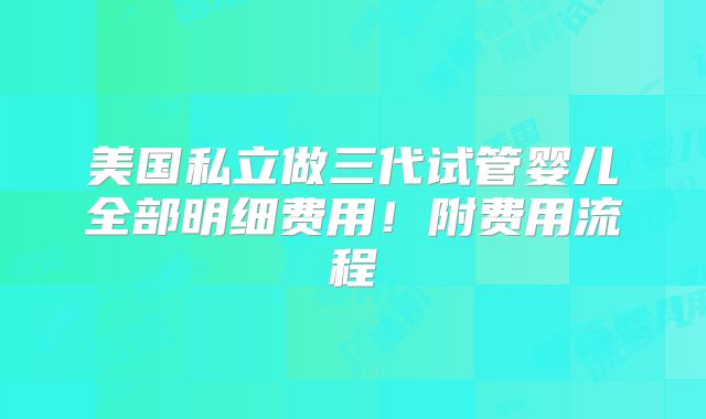 美国私立做三代试管婴儿全部明细费用!附费用流程