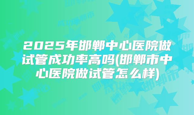 2025年邯郸中心医院做试管成功率高吗(邯郸市中心医院做试管怎么样)