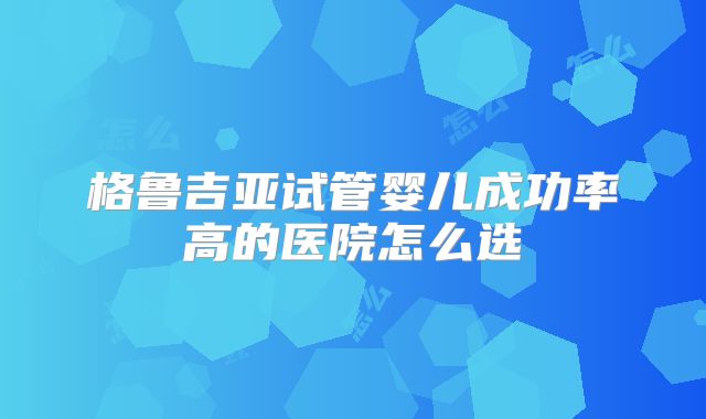 格鲁吉亚试管婴儿成功率高的医院怎么选