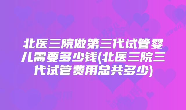 北医三院做第三代试管婴儿需要多少钱(北医三院三代试管费用总共多少)