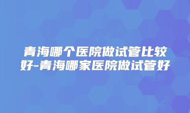 青海哪个医院做试管比较好-青海哪家医院做试管好