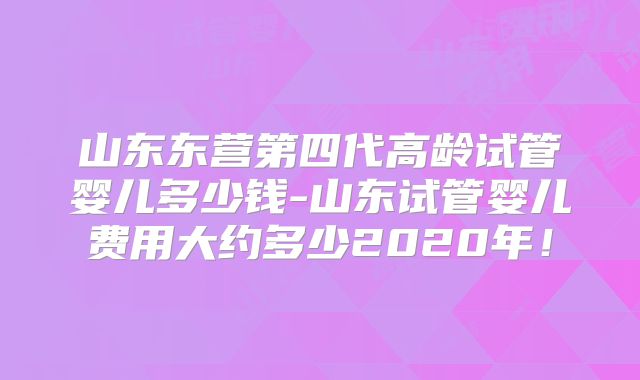 山东东营第四代高龄试管婴儿多少钱-山东试管婴儿费用大约多少2020年！