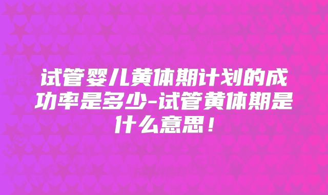 试管婴儿黄体期计划的成功率是多少-试管黄体期是什么意思!