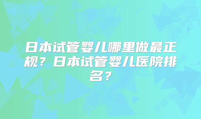 日本试管婴儿哪里做最正规？日本试管婴儿医院排名？