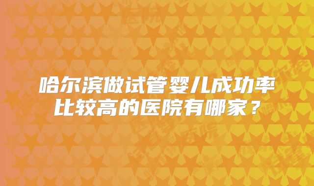 哈尔滨做试管婴儿成功率比较高的医院有哪家?