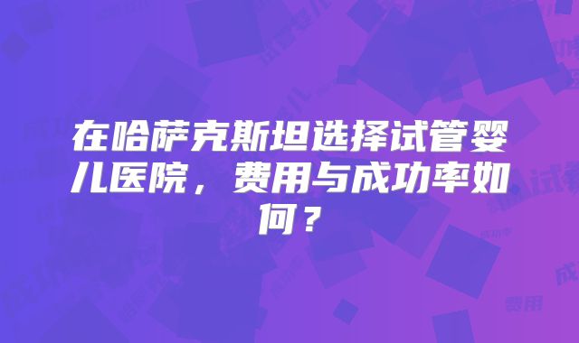 在哈萨克斯坦选择试管婴儿医院,费用与成功率如何?