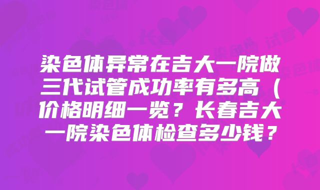 染色体异常在吉大一院做三代试管成功率有多高（价格明细一览？长春吉大一院染色体检查多少钱？