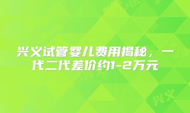 兴义试管婴儿费用揭秘，一代二代差价约1-2万元