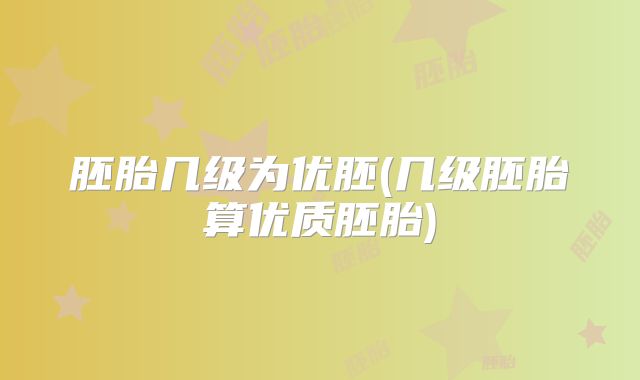 胚胎几级为优胚(几级胚胎算优质胚胎)