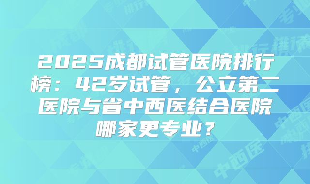 2025成都试管医院排行榜：42岁试管，公立第二医院与省中西医结合医院哪家更专业？