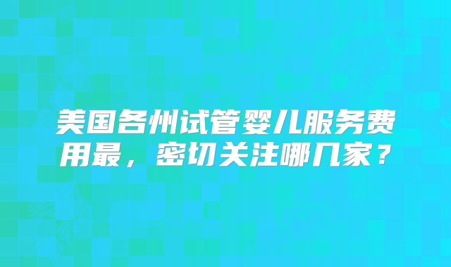 美国各州试管婴儿服务费用最，密切关注哪几家？