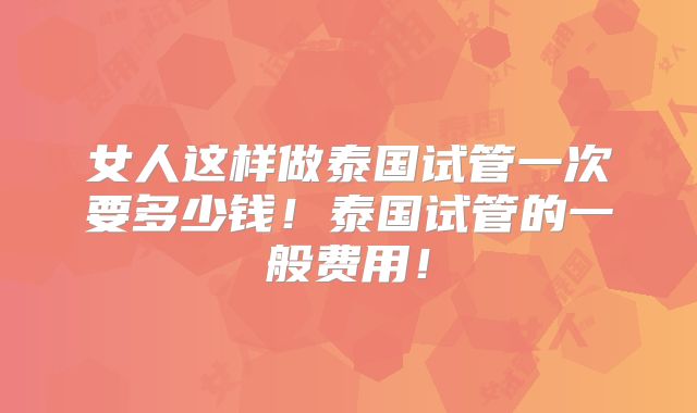 女人这样做泰国试管一次要多少钱!泰国试管的一般费用!