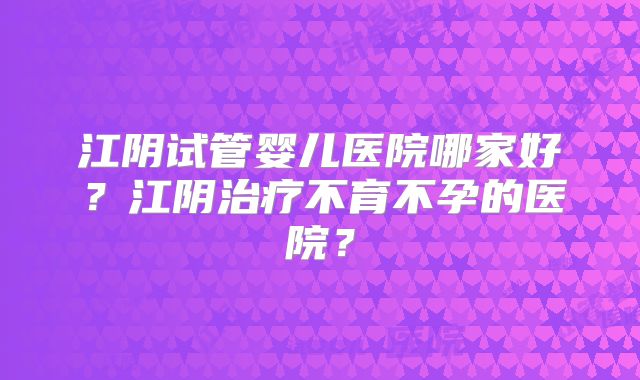 江阴试管婴儿医院哪家好？江阴治疗不育不孕的医院？