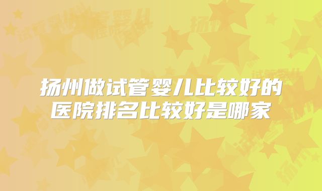 扬州做试管婴儿比较好的医院排名比较好是哪家