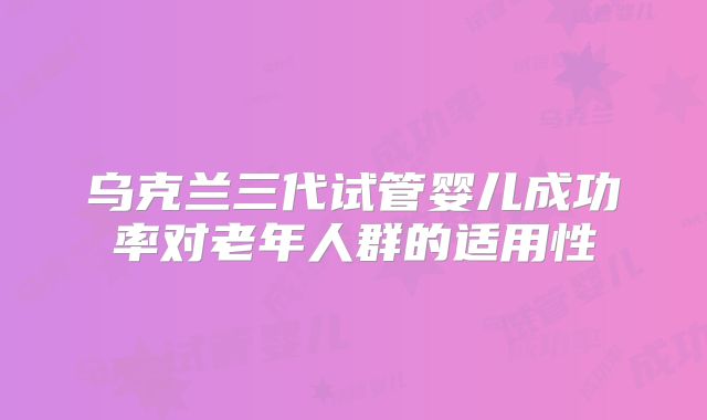 乌克兰三代试管婴儿成功率对老年人群的适用性