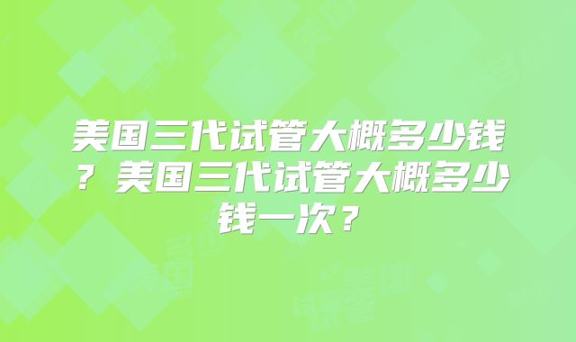 美国三代试管大概多少钱？美国三代试管大概多少钱一次？