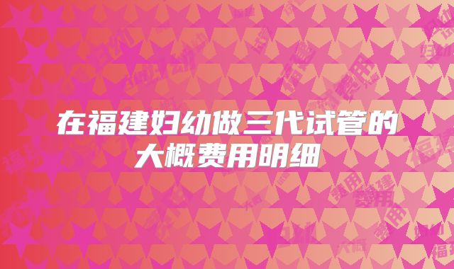 在福建妇幼做三代试管的大概费用明细