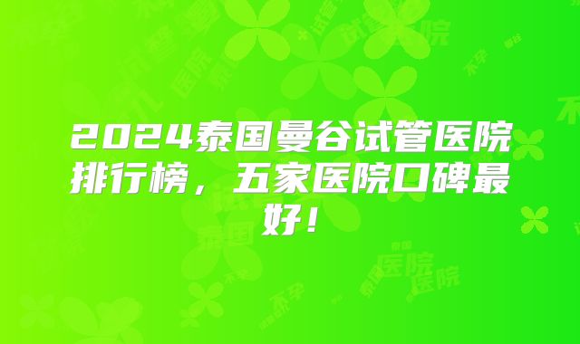 2024泰国曼谷试管医院排行榜，五家医院口碑最好！