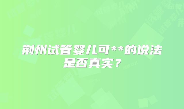 荆州试管婴儿可**的说法是否真实？