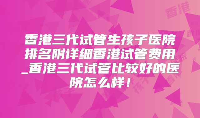 香港三代试管生孩子医院排名附详细香港试管费用_香港三代试管比较好的医院怎么样！