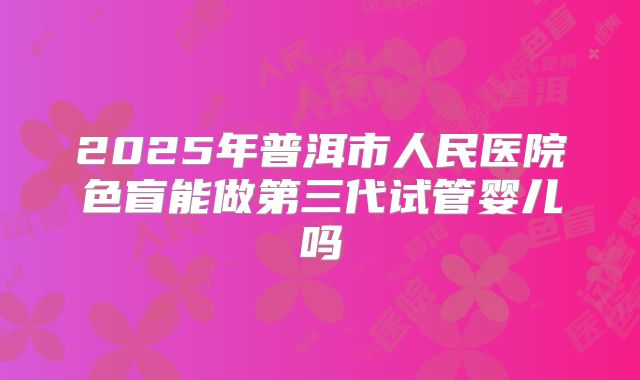 2025年普洱市人民医院色盲能做第三代试管婴儿吗