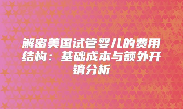 解密美国试管婴儿的费用结构:基础成本与额外开销分析