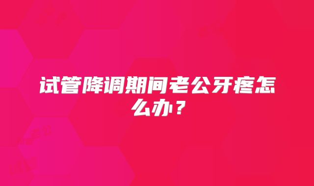 试管降调期间老公牙疼怎么办？