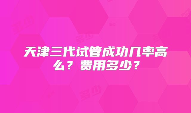 天津三代试管成功几率高么？费用多少？